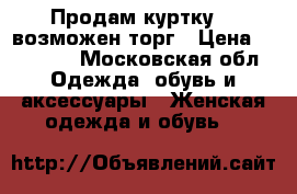 Продам куртку....возможен торг › Цена ­ 10 000 - Московская обл. Одежда, обувь и аксессуары » Женская одежда и обувь   